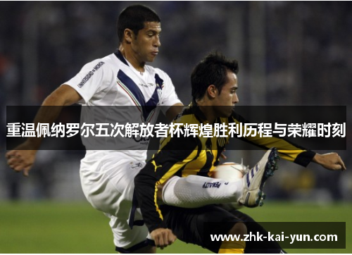 重温佩纳罗尔五次解放者杯辉煌胜利历程与荣耀时刻 重温佩纳罗尔五次解放者杯辉煌胜利历程与荣耀时刻