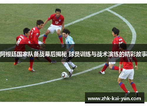 阿根廷国家队备战幕后揭秘 球员训练与战术演练的精彩故事