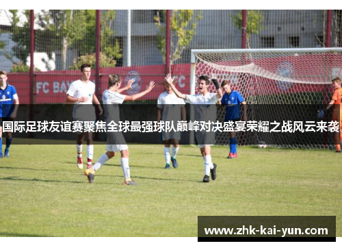 国际足球友谊赛聚焦全球最强球队巅峰对决盛宴荣耀之战风云来袭