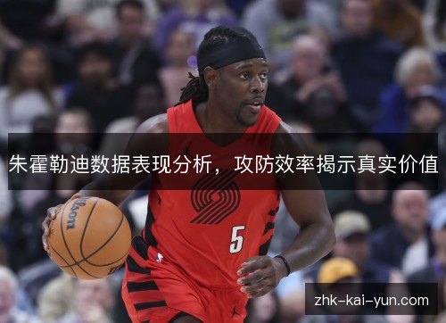 朱霍勒迪数据表现分析,攻防效率揭示真实价值 朱霍勒迪数据表现分析,攻防效率揭示真实价值
